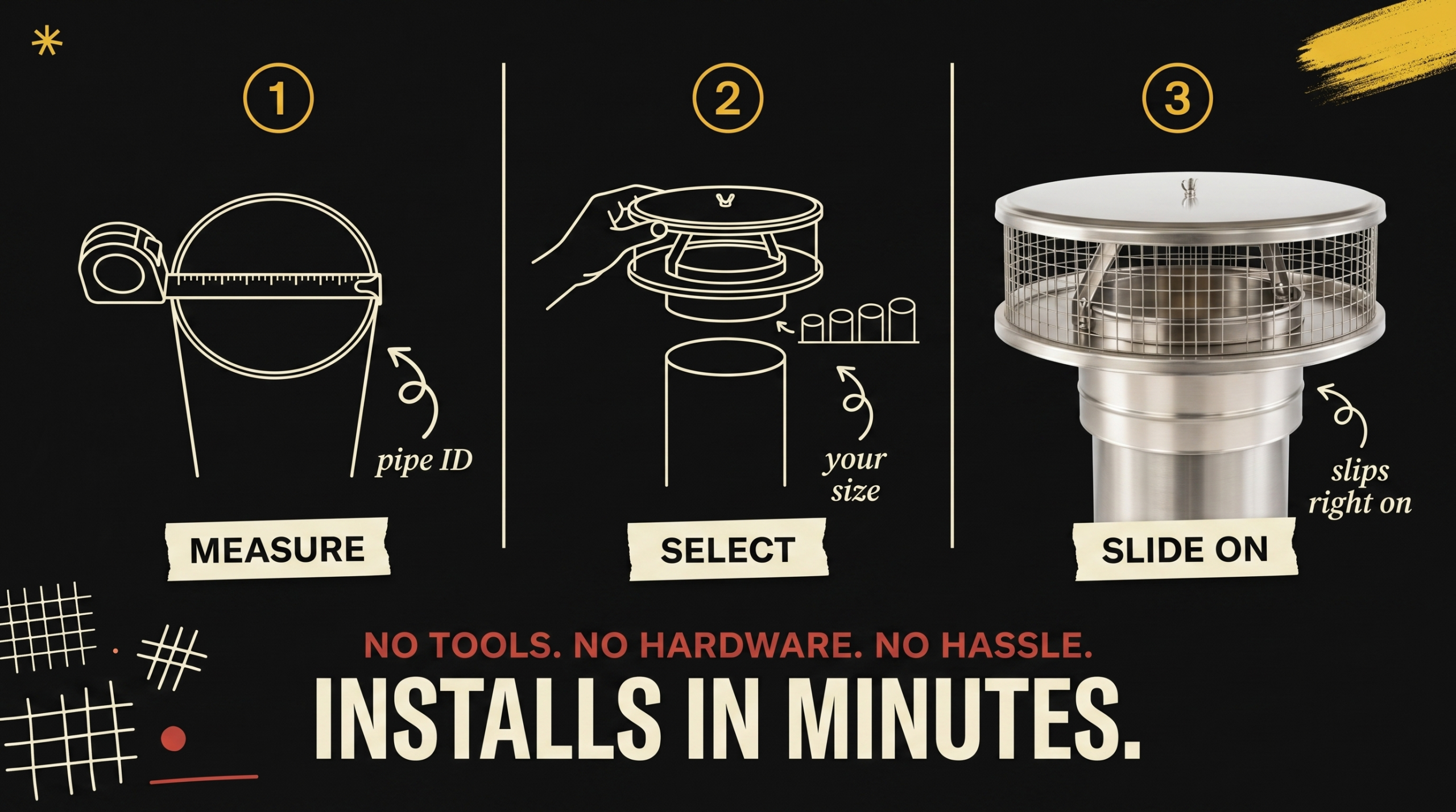 Three step installation - Measure pipe ID, Select your size, Slide on cap - Installs in Minutes No Tools No Hardware